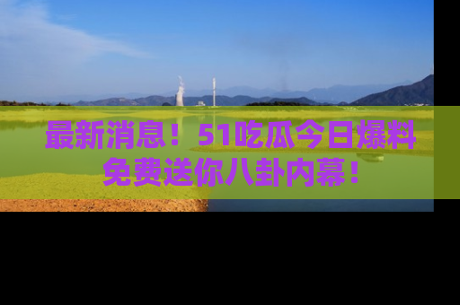 最新消息！51吃瓜今日爆料免费送你八卦内幕！