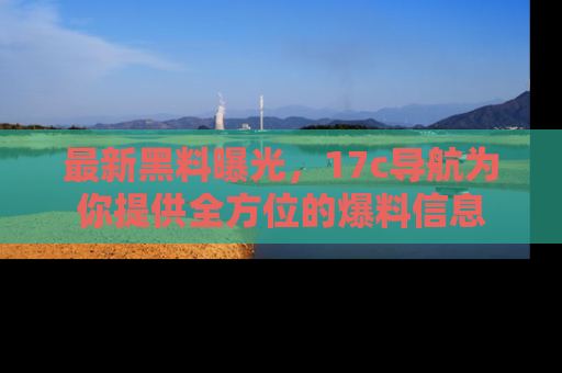 最新黑料曝光,17c导航为你提供全方位的爆料信息