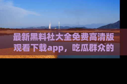 最新黑料社大全免费高清版观看下载app,吃瓜群众的必备神器