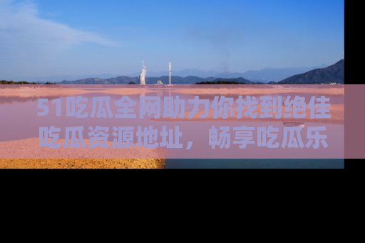 51吃瓜全网助力你找到绝佳吃瓜资源地址，畅享吃瓜乐趣！