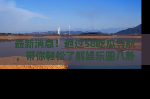 最新消息！通过58吃瓜导航，带你轻松了解娱乐圈八卦动态！