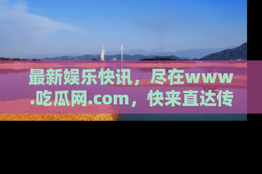 最新娱乐快讯，尽在www.吃瓜网.com，快来直达传送门收获惊喜吧！